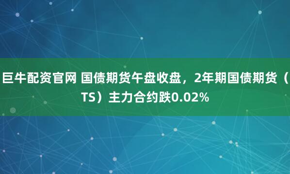 巨牛配资官网 国债期货午盘收盘，2年期国债期货（TS）主力合约跌0.02%