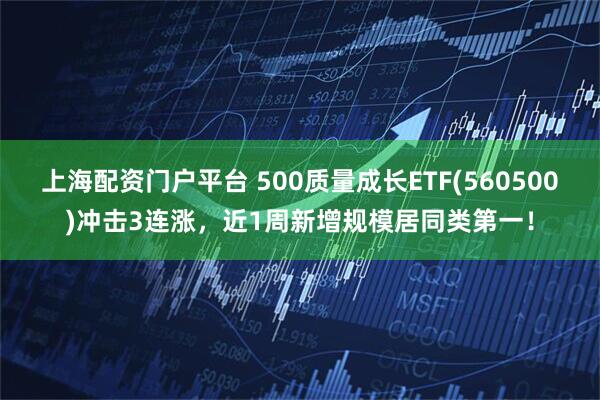 上海配资门户平台 500质量成长ETF(560500)冲击3连涨，近1周新增规模居同类第一！