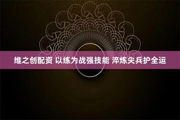 维之创配资 以练为战强技能 淬炼尖兵护全运