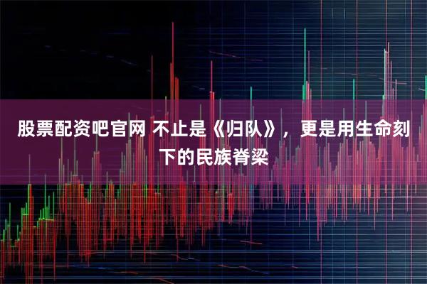 股票配资吧官网 不止是《归队》，更是用生命刻下的民族脊梁