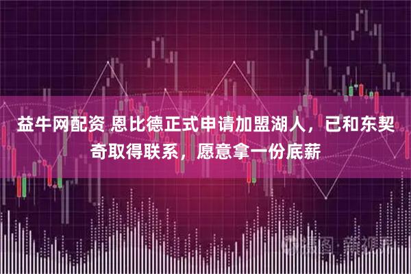 益牛网配资 恩比德正式申请加盟湖人，已和东契奇取得联系，愿意拿一份底薪