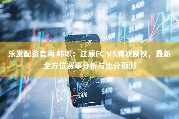 乐发配资官网 韩职：江原FC VS浦项制铁，最新全方位赛事分析与比分预测