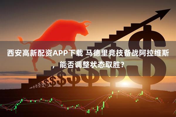 西安高新配资APP下载 马德里竞技备战阿拉维斯，能否调整状态取胜？