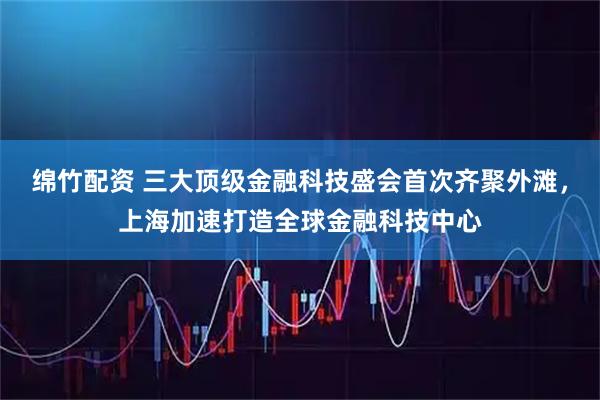 绵竹配资 三大顶级金融科技盛会首次齐聚外滩，上海加速打造全球金融科技中心