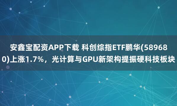 安鑫宝配资APP下载 科创综指ETF鹏华(589680)上涨1.7%,光计算与GPU新架构提振硬科技板块
