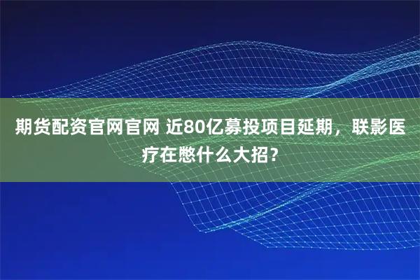 期货配资官网官网 近80亿募投项目延期,联影医疗在憋什么大招?
