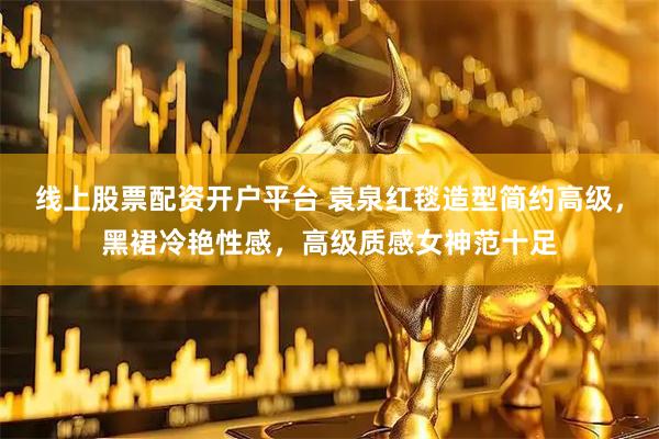 线上股票配资开户平台 袁泉红毯造型简约高级，黑裙冷艳性感，高级质感女神范十足