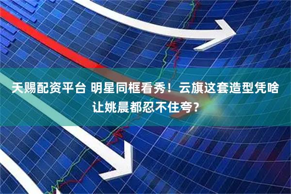 天赐配资平台 明星同框看秀！云旗这套造型凭啥让姚晨都忍不住夸？