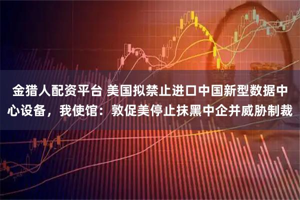 金猎人配资平台 美国拟禁止进口中国新型数据中心设备，我使馆：敦促美停止抹黑中企并威胁制裁