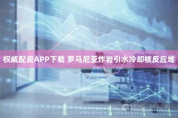 权威配资APP下载 罗马尼亚炸岩引水冷却核反应堆